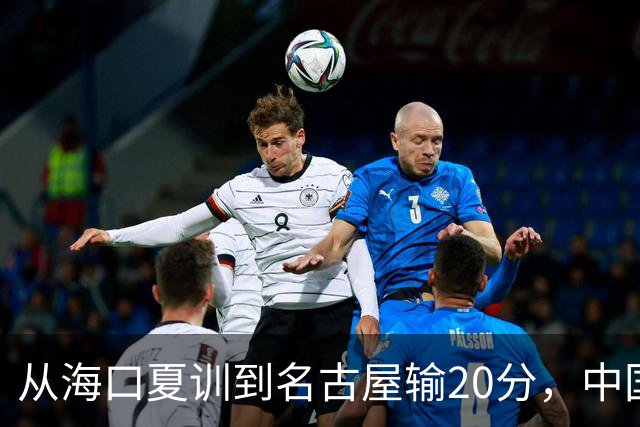 从海口夏训到名古屋输20分，中国男篮这个夏天到底值几分？
